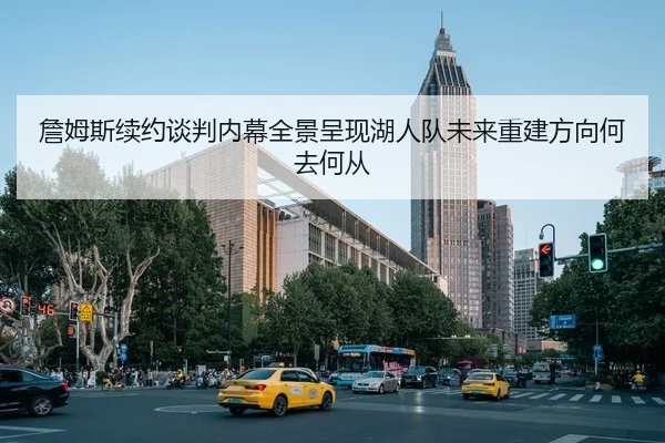 詹姆斯续约谈判内幕全景呈现湖人队未来重建方向何去何从