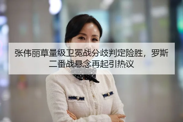 张伟丽草量级卫冕战分歧判定险胜，罗斯二番战悬念再起引热议
