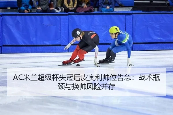 AC米兰超级杯失冠后皮奥利帅位告急：战术瓶颈与换帅风险并存